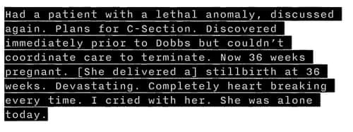 11/30/202230 November 2022: Had a patient with a lethal anomaly, discussed again. Plans for C-Section. Discovered immediately prior to Dobbs [being overturned] but couldn’t coordinate care to terminate. Now 36 weeks pregnant. [She delivered a] stillbirth at 36 weeks. Devastating. Completely heart breaking every time. I cried with her. She was alone today. 